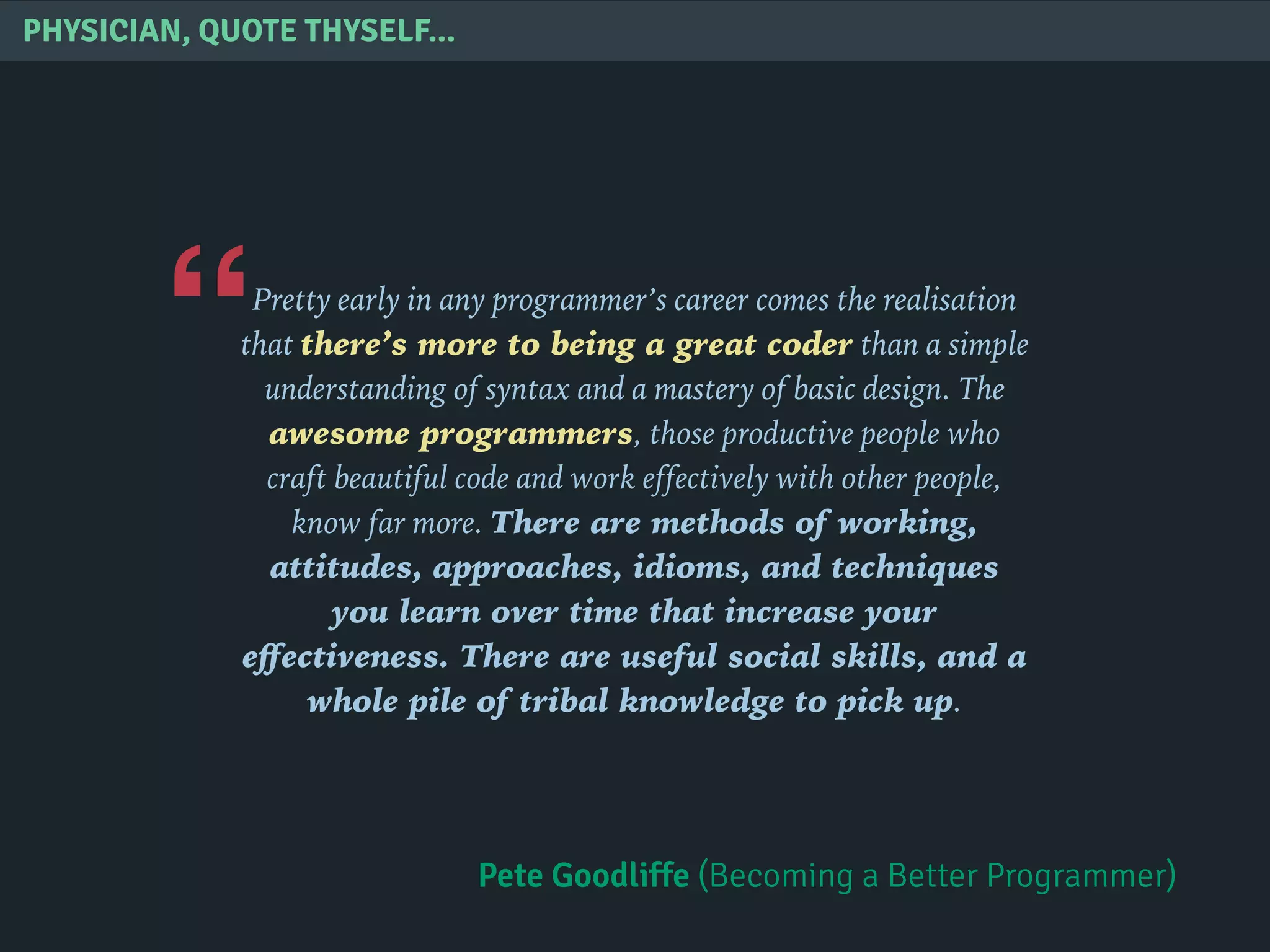 “
PHYSICIAN, QUOTE THYSELF...
Pretty early in any programmer’s career comes the realisation
that there’s more to being a great coder than a simple
understanding of syntax and a mastery of basic design. The
awesome programmers, those productive people who
craft beautiful code and work effectively with other people,
know far more. There are methods of working,
attitudes, approaches, idioms, and techniques
you learn over time that increase your
eﬀectiveness. There are useful social skills, and a
whole pile of tribal knowledge to pick up.
Pete Goodliffe (Becoming a Better Programmer)
 