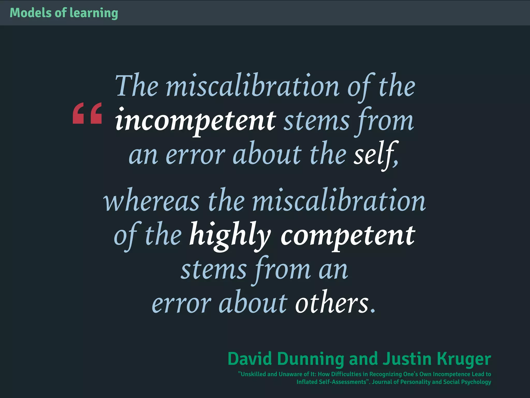 “
Models of learning
The miscalibration of the
incompetent stems from
an error about the self,
whereas the miscalibration
of the highly competent
stems from an
error about others.
David Dunning and Justin Kruger
"Unskilled and Unaware of It: How Difficulties in Recognizing One's Own Incompetence Lead to
Inflated Self-Assessments". Journal of Personality and Social Psychology
 