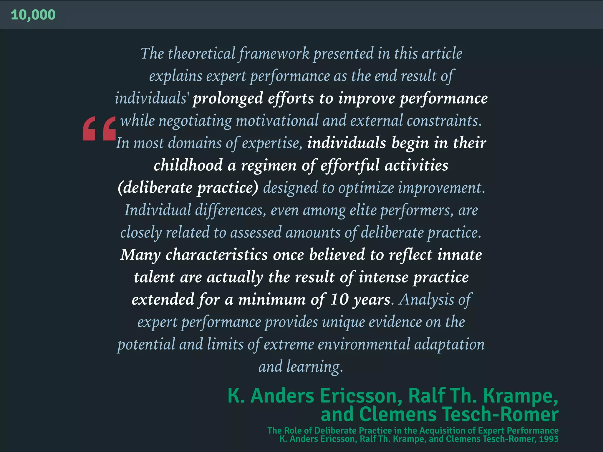 “
10,000
The theoretical framework presented in this article
explains expert performance as the end result of
individuals' prolonged efforts to improve performance
while negotiating motivational and external constraints.
In most domains of expertise, individuals begin in their
childhood a regimen of effortful activities
(deliberate practice) designed to optimize improvement.
Individual differences, even among elite performers, are
closely related to assessed amounts of deliberate practice.
Many characteristics once believed to reflect innate
talent are actually the result of intense practice
extended for a minimum of 10 years. Analysis of
expert performance provides unique evidence on the
potential and limits of extreme environmental adaptation
and learning.
K. Anders Ericsson, Ralf Th. Krampe,
and Clemens Tesch-Romer
The Role of Deliberate Practice in the Acquisition of Expert Performance
K. Anders Ericsson, Ralf Th. Krampe, and Clemens Tesch-Romer, 1993
 