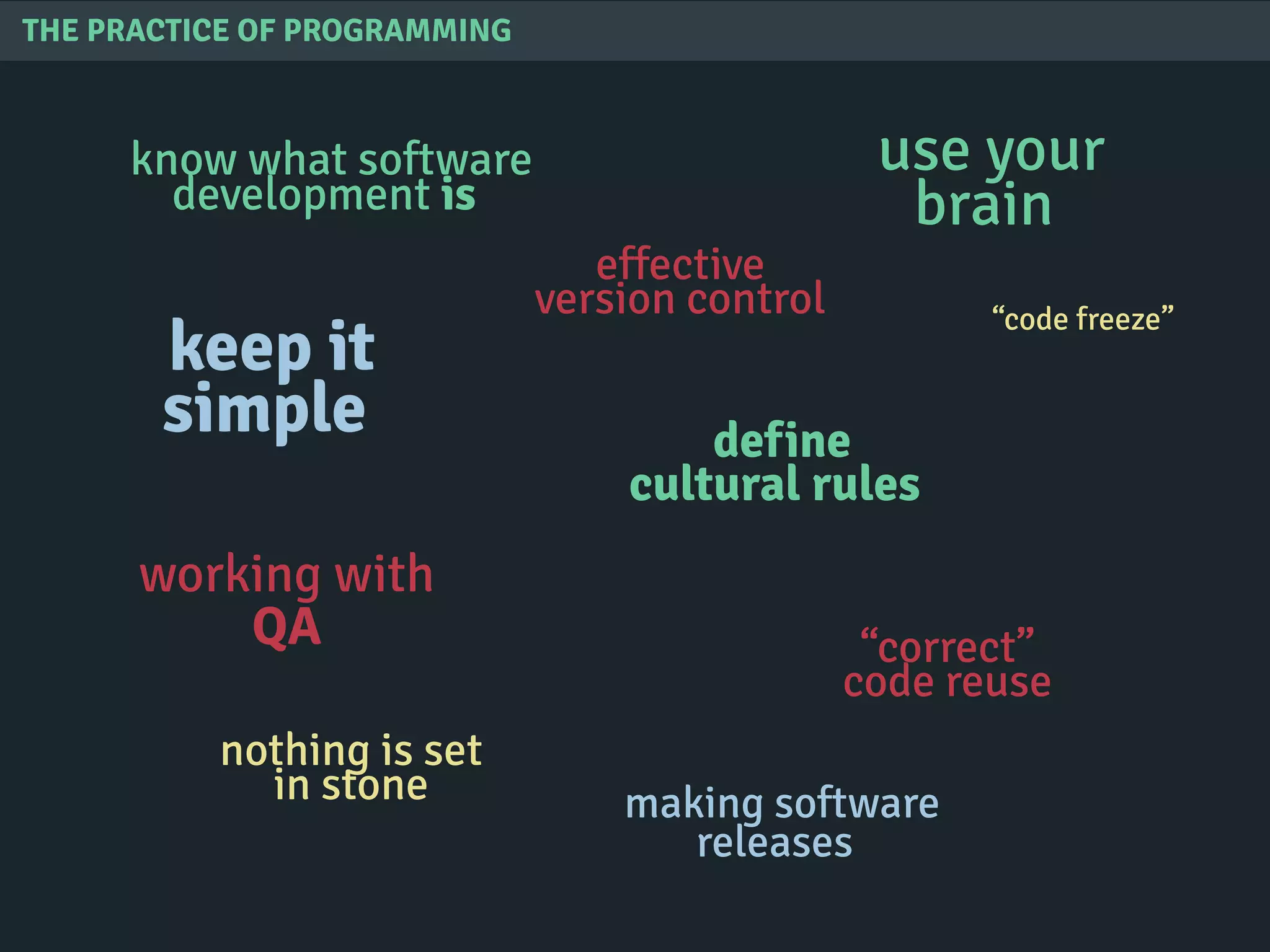THE PRACTICE OF PROGRAMMING
know what software
development is
define
cultural rules
keep it
simple
use your
brain
nothing is set
in stone
“correct”
code reuse
effective
version control
working with
QA
“code freeze”
making software
releases
 