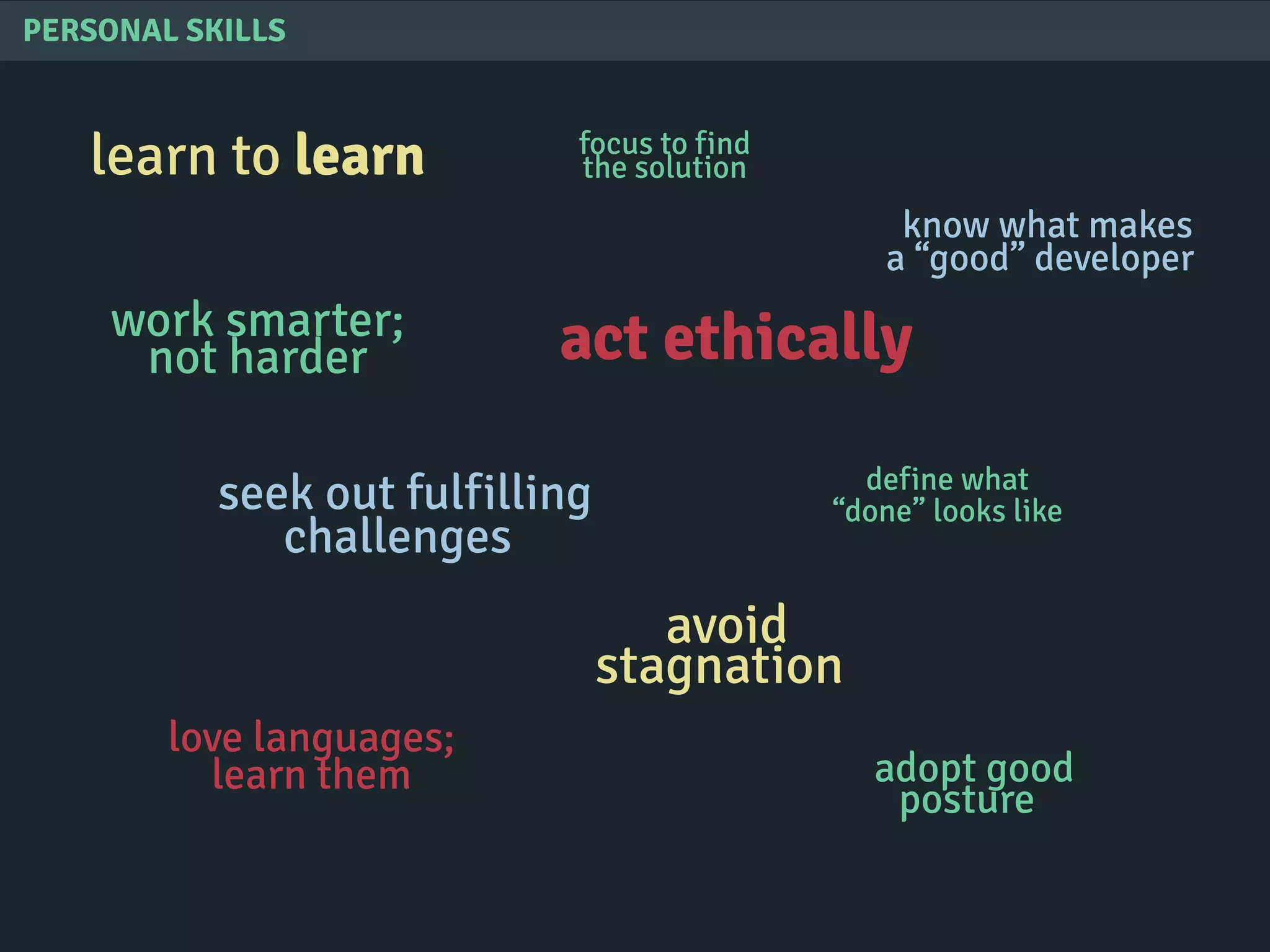 PERSONAL SKILLS
learn to learn
know what makes
a “good” developer
seek out fulfilling
challenges
avoid
stagnation
act ethically
love languages;
learn them adopt good
posture
work smarter;
not harder
define what
“done” looks like
focus to find
the solution
 