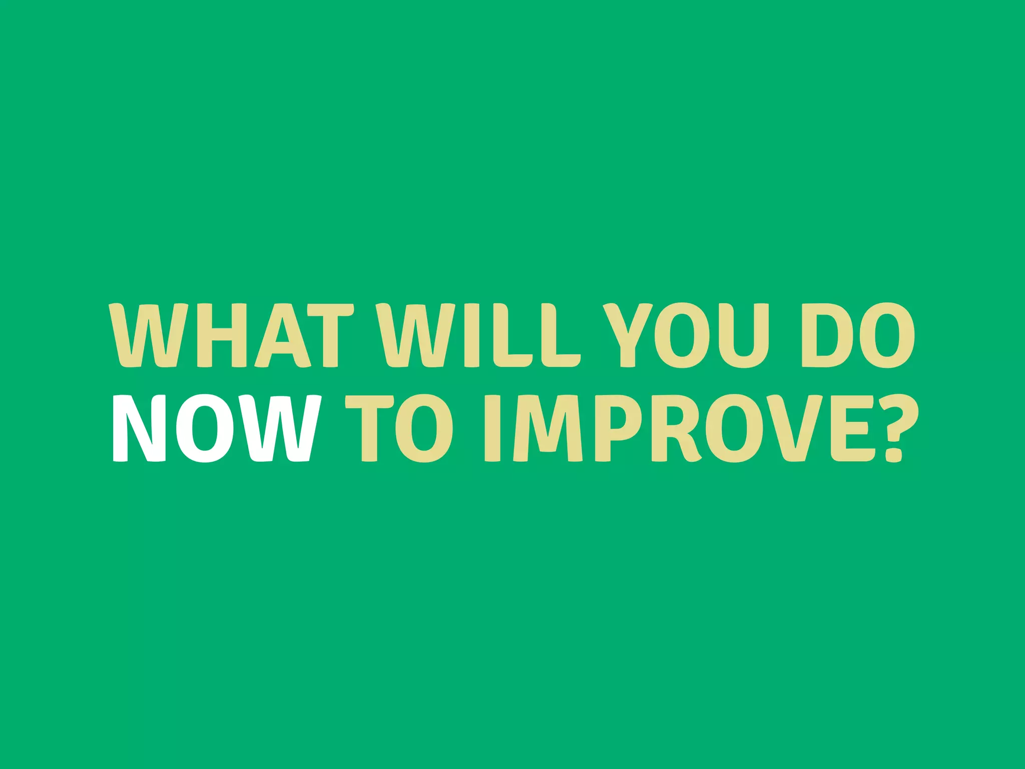 WHAT WILL YOU DO
NOW TO IMPROVE?
 