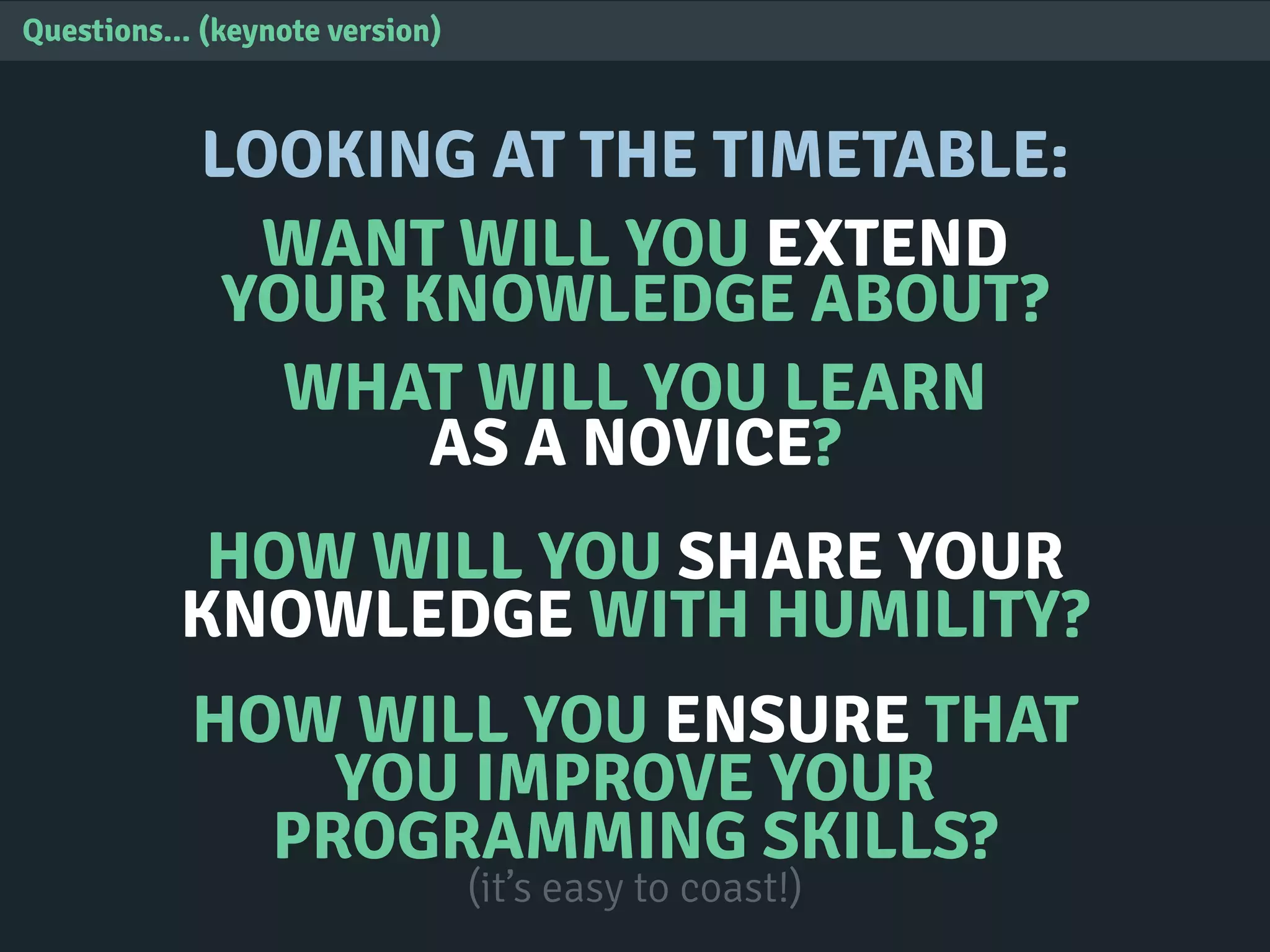 Questions... (keynote version)
LOOKING AT THE TIMETABLE:
WANT WILL YOU EXTEND
YOUR KNOWLEDGE ABOUT?
WHAT WILL YOU LEARN
AS A NOVICE?
HOW WILL YOU SHARE YOUR
KNOWLEDGE WITH HUMILITY?
HOW WILL YOU ENSURE THAT
YOU IMPROVE YOUR
PROGRAMMING SKILLS?
(it’s easy to coast!)
 