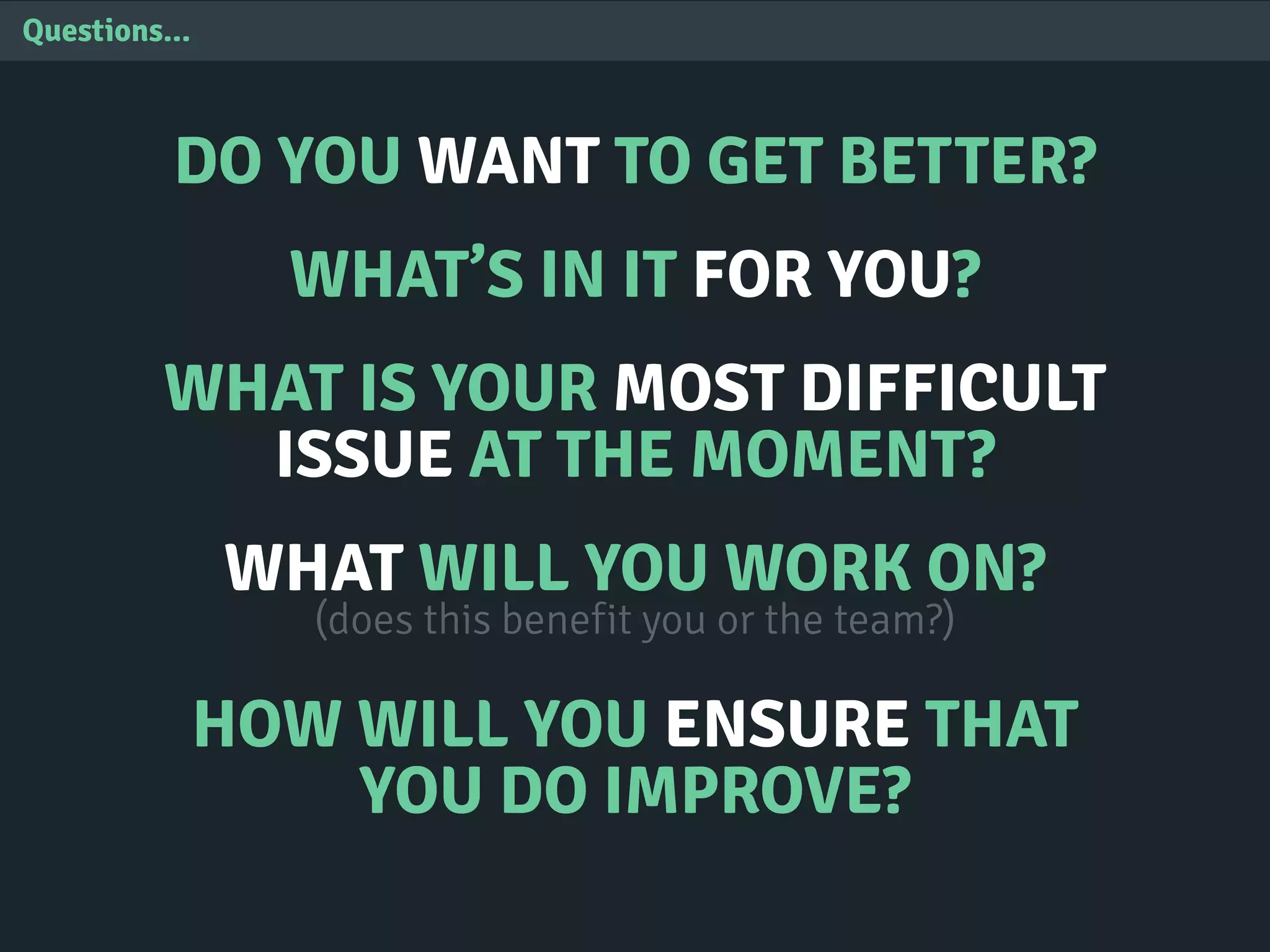 Questions...
DO YOU WANT TO GET BETTER?
WHAT’S IN IT FOR YOU?
WHAT IS YOUR MOST DIFFICULT
ISSUE AT THE MOMENT?
WHAT WILL YOU WORK ON?
(does this benefit you or the team?)
HOW WILL YOU ENSURE THAT
YOU DO IMPROVE?
 