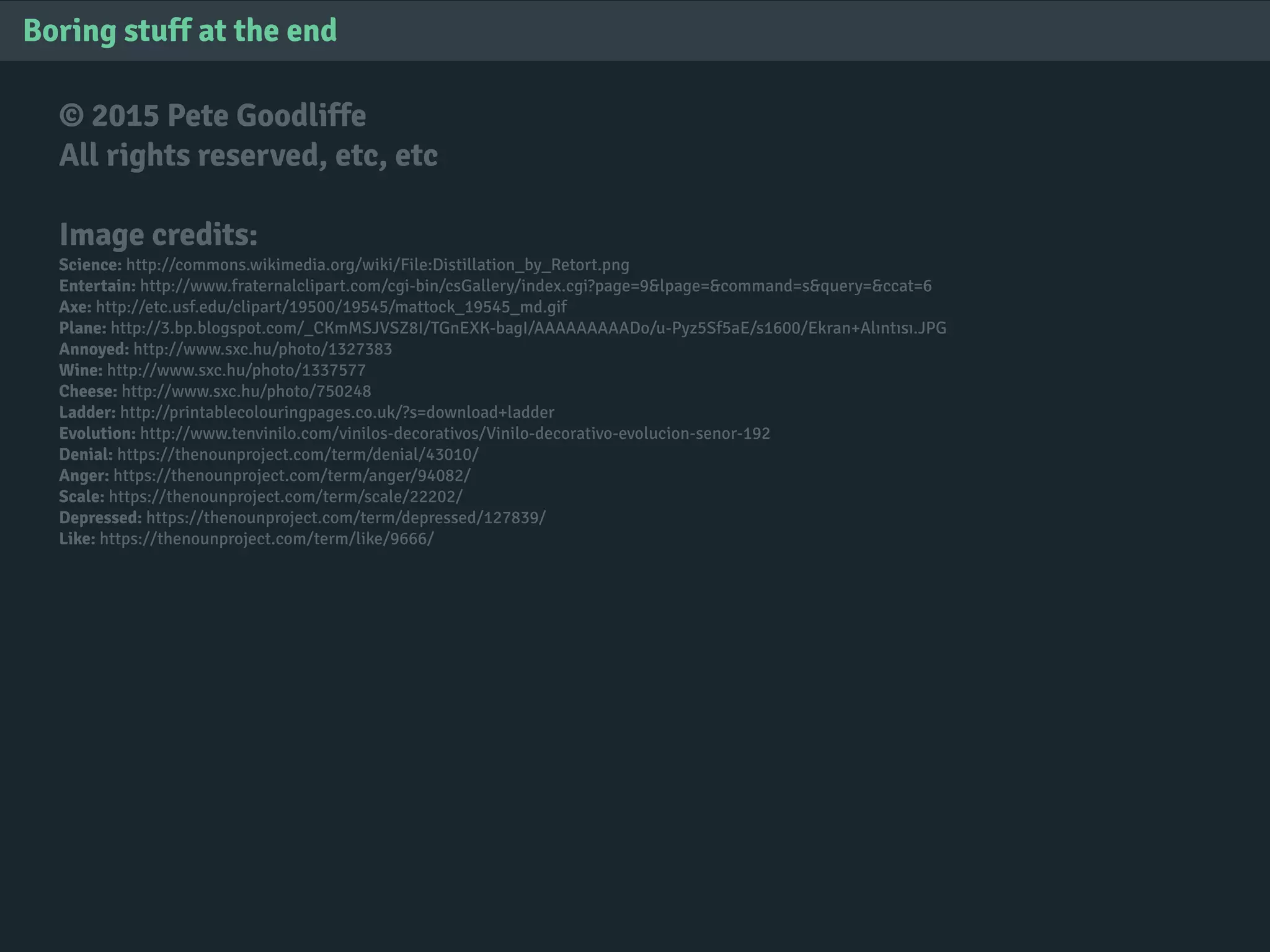 © 2015 Pete Goodliffe
All rights reserved, etc, etc
Image credits:
Science: http://commons.wikimedia.org/wiki/File:Distillation_by_Retort.png
Entertain: http://www.fraternalclipart.com/cgi-bin/csGallery/index.cgi?page=9&lpage=&command=s&query=&ccat=6
Axe: http://etc.usf.edu/clipart/19500/19545/mattock_19545_md.gif
Plane: http://3.bp.blogspot.com/_CKmMSJVSZ8I/TGnEXK-bagI/AAAAAAAAADo/u-Pyz5Sf5aE/s1600/Ekran+Alıntısı.JPG
Annoyed: http://www.sxc.hu/photo/1327383
Wine: http://www.sxc.hu/photo/1337577
Cheese: http://www.sxc.hu/photo/750248
Ladder: http://printablecolouringpages.co.uk/?s=download+ladder
Evolution: http://www.tenvinilo.com/vinilos-decorativos/Vinilo-decorativo-evolucion-senor-192
Denial: https://thenounproject.com/term/denial/43010/
Anger: https://thenounproject.com/term/anger/94082/
Scale: https://thenounproject.com/term/scale/22202/
Depressed: https://thenounproject.com/term/depressed/127839/
Like: https://thenounproject.com/term/like/9666/
Boring stuff at the end
 