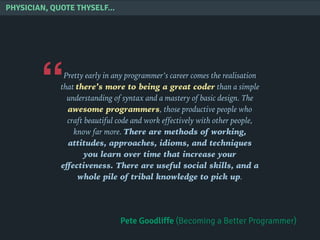 “
PHYSICIAN, QUOTE THYSELF...
Pretty early in any programmer’s career comes the realisation
that there’s more to being a great coder than a simple
understanding of syntax and a mastery of basic design. The
awesome programmers, those productive people who
craft beautiful code and work effectively with other people,
know far more. There are methods of working,
attitudes, approaches, idioms, and techniques
you learn over time that increase your
eﬀectiveness. There are useful social skills, and a
whole pile of tribal knowledge to pick up.
Pete Goodliffe (Becoming a Better Programmer)
 