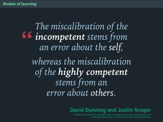 “
Models of learning
The miscalibration of the
incompetent stems from
an error about the self,
whereas the miscalibration
of the highly competent
stems from an
error about others.
David Dunning and Justin Kruger
"Unskilled and Unaware of It: How Difficulties in Recognizing One's Own Incompetence Lead to
Inflated Self-Assessments". Journal of Personality and Social Psychology
 