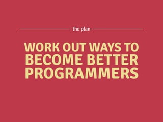 WORK OUT WAYS TO
BECOME BETTER
PROGRAMMERS
the plan
 