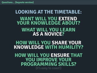 Questions... (keynote version)
LOOKING AT THE TIMETABLE:
WANT WILL YOU EXTEND
YOUR KNOWLEDGE ABOUT?
WHAT WILL YOU LEARN
AS A NOVICE?
HOW WILL YOU SHARE YOUR
KNOWLEDGE WITH HUMILITY?
HOW WILL YOU ENSURE THAT
YOU IMPROVE YOUR
PROGRAMMING SKILLS?
(it’s easy to coast!)
 