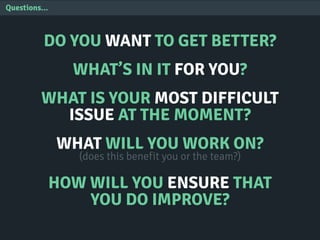Questions...
DO YOU WANT TO GET BETTER?
WHAT’S IN IT FOR YOU?
WHAT IS YOUR MOST DIFFICULT
ISSUE AT THE MOMENT?
WHAT WILL YOU WORK ON?
(does this benefit you or the team?)
HOW WILL YOU ENSURE THAT
YOU DO IMPROVE?
 