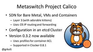 @grkvlt
Metaswitch  Project  Calico
• SDN  for  Bare  Metal,  VMs  and  Containers
– Layer  3  (with  adorable  kittens)
– Uses  OS  IP  routing  and  forwarding
• Configuration  in  an  etcd Cluster
• Version  0.3.2  now  available
– Uses  profiles  for  container  ACL
– Supported  in  Clocker  0.8.1
 