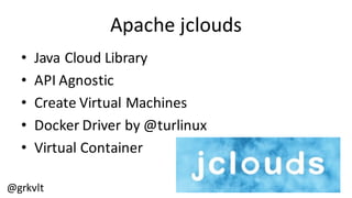 @grkvlt
Apache  jclouds
• Java  Cloud  Library
• API  Agnostic
• Create  Virtual  Machines
• Docker  Driver  by  @turlinux
• Virtual  Container
 