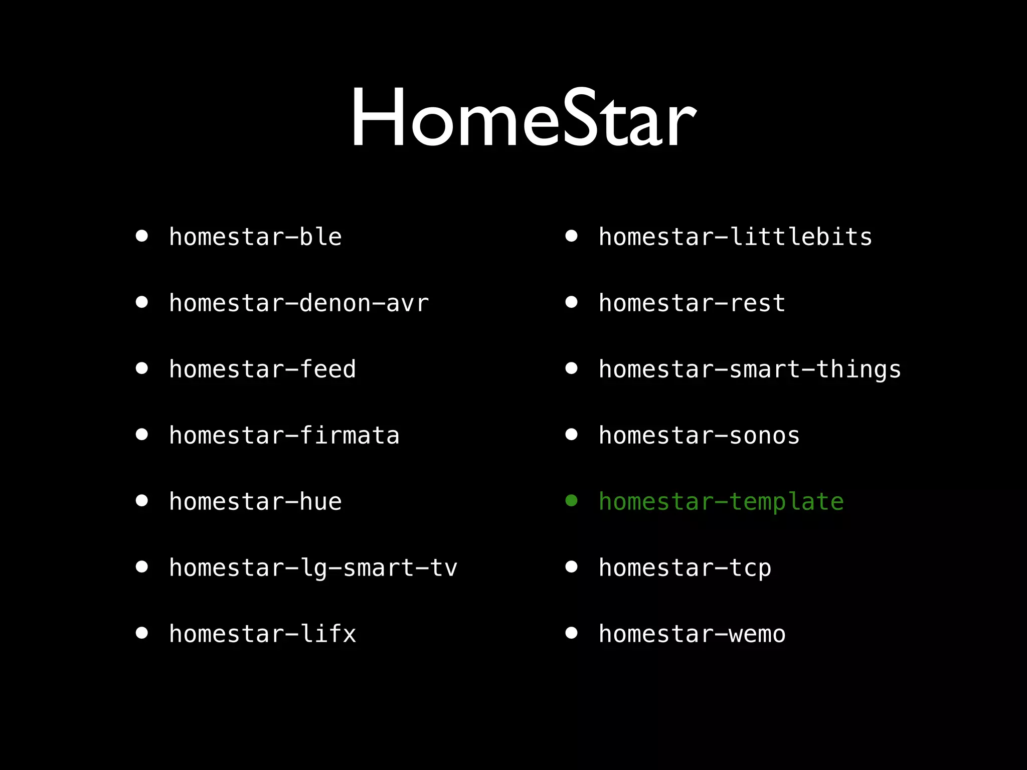 HomeStar
• homestar-ble
• homestar-denon-avr
• homestar-feed
• homestar-firmata
• homestar-hue
• homestar-lg-smart-tv
• homestar-lifx
• homestar-littlebits
• homestar-rest
• homestar-smart-things
• homestar-sonos
• homestar-template
• homestar-tcp
• homestar-wemo
 
