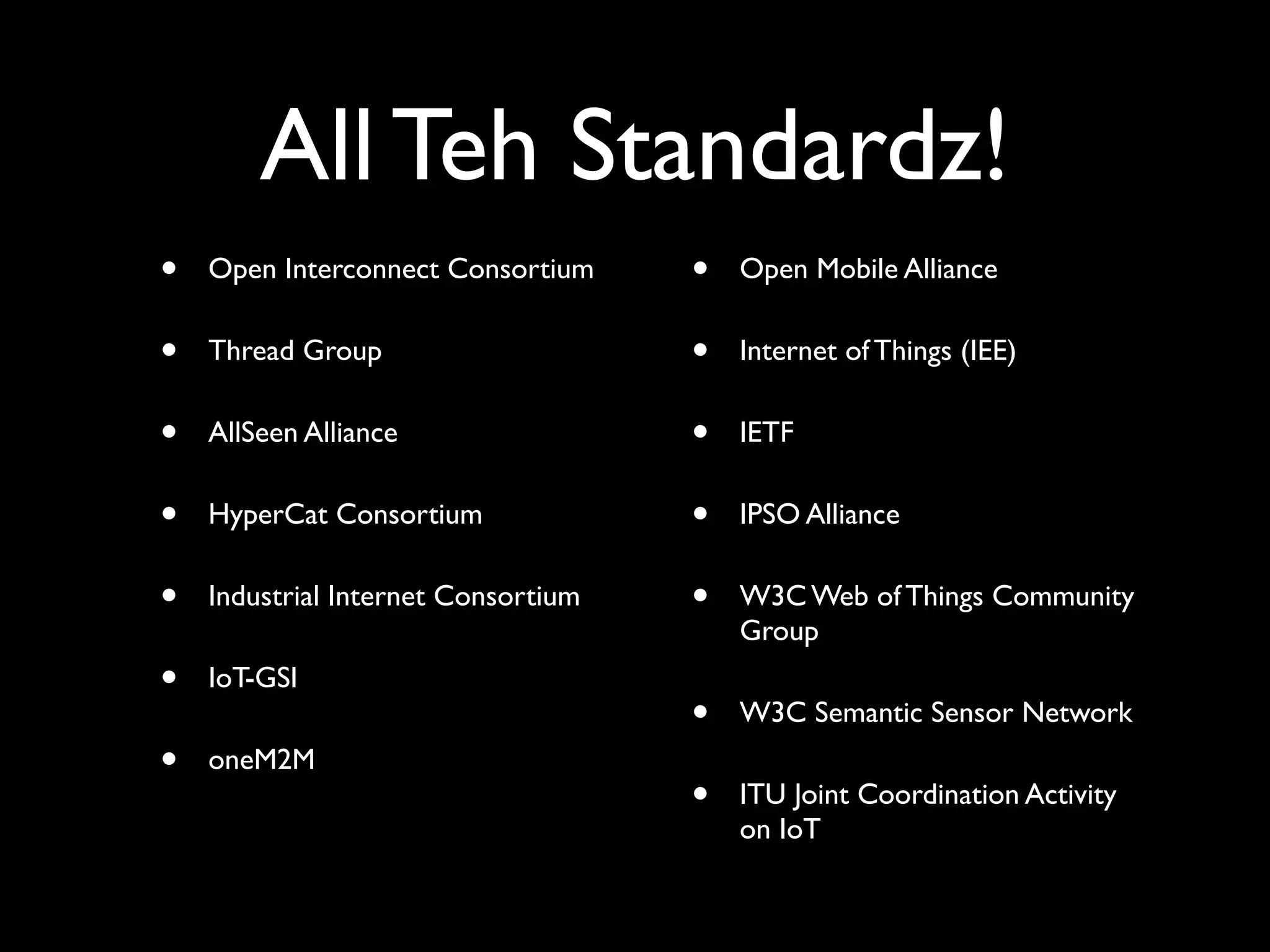 All Teh Standardz!
• Open Interconnect Consortium
• Thread Group
• AllSeen Alliance
• HyperCat Consortium
• Industrial Internet Consortium
• IoT-GSI
• oneM2M
• Open Mobile Alliance
• Internet of Things (IEE)
• IETF
• IPSO Alliance
• W3C Web of Things Community
Group
• W3C Semantic Sensor Network
• ITU Joint Coordination Activity
on IoT
 