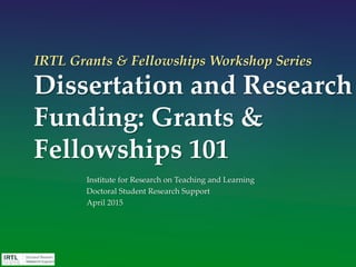 IRTL Grants & Fellowships Workshop Series
Dissertation and Research
Funding: Grants &
Fellowships 101
Institute for Research on Teaching and Learning
Doctoral Student Research Support
April 2015
 