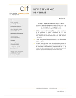 ITV – Informe | 1
Abril 2015
EL ÍNDICE TEMPRANO DE VENTAS (ITV, ANTES
DENOMINADO ÍNDICE TEMPRANO DE CONSUMO) CAE
12,4% INTERANUALMENTE EN ABRIL
 El Índice Temprano de Ventas (ITV), que estima variaciones
en el consumo a precios constantes en el Área
Metropolitana Buenos Aires en base a variaciones en el
flujo peatonal en centros comerciales1
, cae 12,4% respecto
a abril 2014.
 A nivel mensual y sin desestacionalizar, el ITV se mantiene
estable (-0,3%).
 El ITV ha sido concebido como una medida del consumo en
centros comerciales y no de visitantes totales a los mismos.
De esta forma, un aumento o disminución en el ITV no
implica un aumento o disminución de igual magnitud en la
cantidad de visitantes totales a centros comerciales.
1
Datos provistos por URBIX. www.urbix.com.ar
ÍNDICE TEMPRANO
DE VENTAS
 