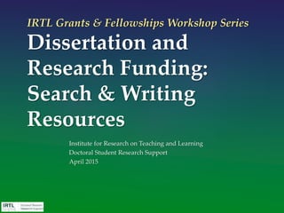 IRTL Grants & Fellowships Workshop Series
Dissertation and
Research Funding:
Search & Writing
Resources
Institute for Research on Teaching and Learning
Doctoral Student Research Support
April 2015
 