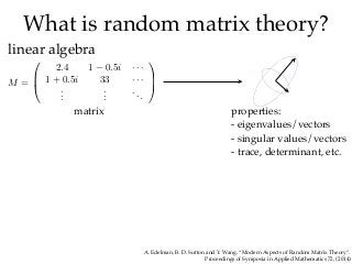 What is random matrix theory?
linear algebra
matrix properties:
- eigenvalues/vectors
- singular values/vectors
- trace, determinant, etc.
M =
⎛
⎜
⎝
2.4 1 − 0.5i · · ·
1 + 0.5i 33 · · ·
...
...
...
⎞
⎟
⎠
A. Edelman, B. D. Sutton and Y. Wang. “Modern Aspects of Random Matrix Theory”.
Proceedings of Symposia in Applied Mathematics 72, (2014)
 