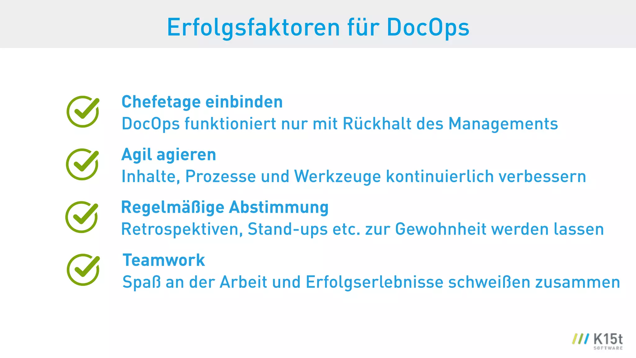 Erfolgsfaktoren für DocOps
Chefetage einbinden 
DocOps funktioniert nur mit Rückhalt des Managements
Agil agieren 
Inhalte, Prozesse und Werkzeuge kontinuierlich verbessern
Regelmäßige Abstimmung 
Retrospektiven, Stand-ups etc. zur Gewohnheit werden lassen
Teamwork
Spaß an der Arbeit und Erfolgserlebnisse schweißen zusammen
 