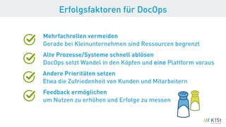 Erfolgsfaktoren für DocOps
Mehrfachrollen vermeiden 
Gerade bei Kleinunternehmen sind Ressourcen begrenzt
Alte Prozesse/Systeme schnell ablösen 
DocOps setzt Wandel in den Köpfen und eine Plattform voraus
Andere Prioritäten setzen 
Etwa die Zufriedenheit von Kunden und Mitarbeitern
Feedback ermöglichen 
um Nutzen zu erhöhen und Erfolge zu messen
 
