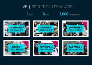 AMSTERDAM »
WED 27 MAY 2015
LONDON »
TUE 2 JUNE 2015
SINGAPORE »
TUE 18 AUG 2015
SÃO PAULO »
THU 24 SEPT 2015
NEW YORK »
THU 17 SEPT 2015
SYDNEY »
TUE 27 AUG 2015
LIVE | 2015 TREND SEMINARS
1YEAR 6CITIES 2,000PROFESSIONALS
 