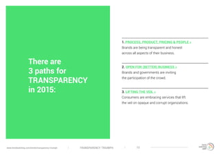 TRANSPARENCY TRIUMPHwww.trendwatching.com/trends/transparency-triumph 13
1. PROCESS, PRODUCT, PRICING & PEOPLE »
Brands are being transparent and honest
across all aspects of their business.
2. OPEN FOR (BETTER) BUSINESS »
Brands and governments are inviting
the participation of the crowd.
3. LIFTING THE VEIL »
Consumers are embracing services that lift
the veil on opaque and corrupt organizations.
There are
3 paths for
TRANSPARENCY
in 2015:
 