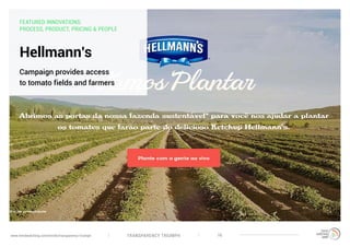 TRANSPARENCY TRIUMPHwww.trendwatching.com/trends/transparency-triumph 16
Hellmann’s
Campaign provides access
to tomato fields and farmers
FEATURED INNOVATIONS:
PROCESS, PRODUCT, PRICING & PEOPLE
 