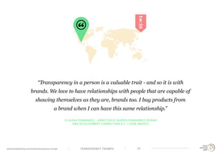 TRANSPARENCY TRIUMPHwww.trendwatching.com/trends/transparency-triumph 24
CLAUDIA FERNANDEZ - DIRECTOR AT QUIROS FERNANDEZ DESIGN
AND DEVELOPMENT CONNECTION S.C. / LEÓN, MEXICO
“Transparency in a person is a valuable trait - and so it is with
brands. We love to have relationships with people that are capable of
showing themselves as they are, brands too. I buy products from
a brand when I can have this same relationship.”
 