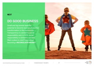 TRANSPARENCY TRIUMPHwww.trendwatching.com/trends/transparency-triumph 37
DO GOOD BUSINESS
Small and big brands have the
potential to become sources of positive
transformation in the community.
Transparency is central to social
responsibility and, in 2015, social
responsibility is central to success.
Want a place to start? How about
becoming a RECONCILIATN BRAND?
NEXT
 