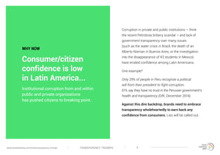 TRANSPARENCY TRIUMPHwww.trendwatching.com/trends/transparency-triumph 4
Corruption in private and public institutions – think
the recent Petrobras bribery scandal – and lack of
government transparency over many issues
(such as the water crisis in Brazil, the death of an
Alberto Nisman in Buenos Aires, or the investigation
into the disappearance of 43 students in Mexico)
have eroded confidence among Latin Americans.
One example?
Only 29% of people in Peru recognize a political
will from their president to fight corruption.
61% say they have no trust in the Peruvian government’s
health and transparency (GfK, December 2014).
Against this dire backdrop, brands need to embrace
transparency wholeheartedly to earn back any
confidence from consumers. Lies will be called out.
Institutional corruption from and within
public and private organizations
has pushed citizens to breaking point.
WHY NOW
Consumer/citizen
confidence is low
in Latin America...
 