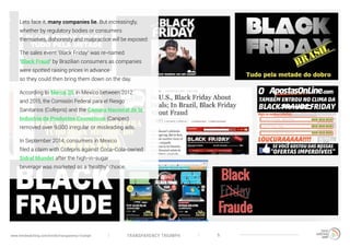 TRANSPARENCY TRIUMPHwww.trendwatching.com/trends/transparency-triumph 5
Lets face it, many companies lie. But increasingly,
whether by regulatory bodies or consumers
themselves, dishonesty and malpractice will be exposed:
The sales event ‘Black Friday’ was re-named
‘Black Fraud’ by Brazilian consumers as companies
were spotted raising prices in advance
so they could then bring them down on the day.
According to Merca 20, in Mexico between 2012
and 2015, the Comisión Federal para el Riesgo
Sanitarios (Cofepris) and the Cámara Nacional de la
Industria de Productos Cosméticos (Canipec)
removed over 9,000 irregular or misleading ads.
In September 2014, consumers in Mexico
filed a claim with Cofepris against Coca-Cola-owned
Sidral Mundet after the high-in-sugar
beverage was marketed as a ‘healthy’ choice.
 