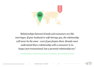 TRANSPARENCY TRIUMPHwww.trendwatching.com/trends/transparency-triumph 6
GUILHERME MINUZZI - MARKETING SPECIALIST AUTONOMIST / BENTO GONÇALVES, BRAZIL
“Relationships between brands and consumers are like
marriages. If your husband or wife betrays you, the relationship
will never be the same - even if you forgive them. Brands must
understand that a relationship with a consumer is no
longer just transactional, but a personal relationship too.”
 