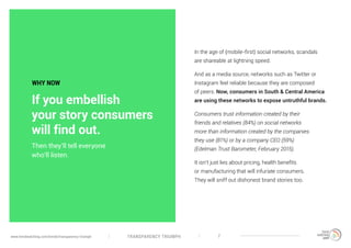 TRANSPARENCY TRIUMPHwww.trendwatching.com/trends/transparency-triumph 7
In the age of (mobile-first) social networks, scandals
are shareable at lightning speed.
And as a media source, networks such as Twitter or
Instagram feel reliable because they are composed
of peers. Now, consumers in South & Central America
are using these networks to expose untruthful brands.
Consumers trust information created by their
friends and relatives (84%) on social networks
more than information created by the companies
they use (81%) or by a company CEO (59%)
(Edelman Trust Barometer, February 2015).
It isn’t just lies about pricing, health benefits
or manufacturing that will infuriate consumers.
They will sniff out dishonest brand stories too.
Then they’ll tell everyone
who’ll listen.
WHY NOW
If you embellish
your story consumers
will find out.
 