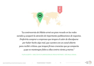 TRANSPARENCY TRIUMPHwww.trendwatching.com/es/trends/transparency-triumph 11
“La controversia de Diletto armó un gran revuelo en las redes
sociales y acaparó la atención de importantes publicaciones de negocios.
Preferiría comprar a empresas que tengan el valor de disculparse
por haber hecho algo mal, que cuenten con un canal abierto
para recibir críticas, que tengan firmes creencias que yo comparta
y que se mantengan fieles a ellas contra viento y marea.”
FILIPE ALBERTO - DIRECTOR DE PLANIFICACIÓN DE OPEN & PARTNERS / SÃO PAULO, BRASIL
 