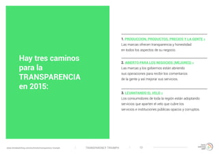 TRANSPARENCY TRIUMPHwww.trendwatching.com/es/trends/transparency-triumph 13
Hay tres caminos
para la
TRANSPARENCIA
en 2015:
1. PRODUCCION, PRODUCTOS, PRECIOS Y LA GENTE »
Las marcas ofrecen transparencia y honestidad
en todos los aspectos de su negocio.
2. ABIERTO PARA LOS NEGOCIOS (MEJORES) »
Las marcas y los gobiernos están abriendo
sus operaciones para recibir los comentarios
de la gente y así mejorar sus servicios.
3. LEVANTANDO EL VELO »
Los consumidores de toda la región están adoptando
servicios que aparten el velo que cubre los
servicios e instituciones públicas opacos y corruptos.
 