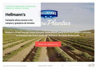 TRANSPARENCY TRIUMPHwww.trendwatching.com/es/trends/transparency-triumph 16
Hellmann’s
Campaña ofrece acceso a los
campos y granjeros de tomates
EJEMPLOS DE INNOVACIONES: PRODUCCION,
PRODUCTOS, PRECIOS Y LA GENTE
 