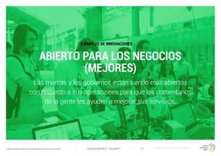 TRANSPARENCY TRIUMPHwww.trendwatching.com/es/trends/transparency-triumph 21
ABIERTO PARA LOS NEGOCIOS
(MEJORES)
Las marcas y los gobiernos están siendo más abiertos
con respecto a sus operaciones para que los comentarios
de la gente les ayuden a mejorar sus servicios.
EJEMPLOS DE INNOVACIONES
 
