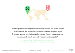 TRANSPARENCY TRIUMPHwww.trendwatching.com/es/trends/transparency-triumph 24
CLAUDIA FERNANDEZ - DIRECTORA DE QUIROS FERNANDEZ DESIGN
AND DEVELOPMENT CONNECTION S.C. / CIDADE DO MÉXICO, MÉXICO
“La transparencia en una persona es un rasgo valioso, y lo mismo sucede
con las marcas. Nos gusta mucho tener una relación con gente capaz
de mostrarse como son, incluyendo las marcas. Compro productos a una
marca cuando puedo tener este tipo de relación con ella.”
 