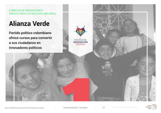 TRANSPARENCY TRIUMPHwww.trendwatching.com/es/trends/transparency-triumph 25
EJEMPLOS DE INNOVACIONES:
ABIERTO PARA LOS NEGOCIOS (MEJORES)
Alianza Verde
Partido político colombiano
ofrece cursos para convertir
a sus ciudadanos en
innovadores políticos
 
