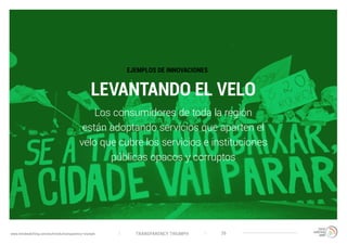 TRANSPARENCY TRIUMPHwww.trendwatching.com/es/trends/transparency-triumph 26
LEVANTANDO EL VELO
Los consumidores de toda la región
están adoptando servicios que aparten el
velo que cubre los servicios e instituciones
públicas opacos y corruptos
EJEMPLOS DE INNOVACIONES
 