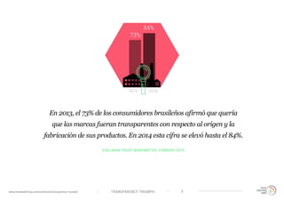 TRANSPARENCY TRIUMPHwww.trendwatching.com/es/trends/transparency-triumph 3
EDELMAN TRUST BAROMETER, FEBRERO 2015
En 2013, el 73% de los consumidores brasileños afirmó que quería
que las marcas fueran transparentes con respecto al origen y la
fabricación de sus productos. En 2014 esta cifra se elevó hasta el 84%.
 