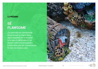 TRANSPARENCY TRIUMPHwww.trendwatching.com/es/trends/transparency-triumph 35
SÉ
FLAWSOME
¿Te preocupa ser transparente
ahora porque tu marca tiene
algún esqueleto en el armario?
Si lo hace FLAWSOMELEY, ser
sincero sobre errores pasados
puede hacer que los consumidores
te vean con buenos ojos.
LO PRÓXIMO
 