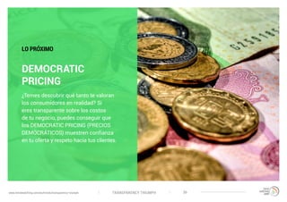TRANSPARENCY TRIUMPHwww.trendwatching.com/es/trends/transparency-triumph 36
DEMOCRATIC
PRICING
¿Temes descubrir qué tanto te valoran
los consumidores en realidad? Si
eres transparente sobre los costos
de tu negocio, puedes conseguir que
los DEMOCRATIC PRICING (PRECIOS
DEMOCRÁTICOS) muestren confianza
en tu oferta y respeto hacia tus clientes.
LO PRÓXIMO
 