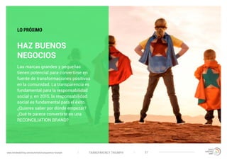 TRANSPARENCY TRIUMPHwww.trendwatching.com/es/trends/transparency-triumph 37
HAZ BUENOS
NEGOCIOS
Las marcas grandes y pequeñas
tienen potencial para convertirse en
fuente de transformaciones positivas
en la comunidad. La transparencia es
fundamental para la responsabilidad
social y, en 2015, la responsabilidad
social es fundamental para el éxito.
¿Quieres saber por dónde empezar?
¿Qué te parece convertirte en una
RECONCILIATION BRAND?
LO PRÓXIMO
 