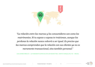 TRANSPARENCY TRIUMPHwww.trendwatching.com/es/trends/transparency-triumph 6
GUILHERME MINUZZI - AUTONOMISTA ESPECIALISTA EN MARKETING / BENTO GONÇALVES, RS – BRASIL
“La relación entre las marcas y los consumidores son como los
matrimonios. Si tu esposo o esposa te traicionan, aunque los
perdones la relación nunca volverá a ser igual. Es preciso que
las marcas comprendan que la relación con sus clientes ya no es
meramente transaccional, sino también personal.”
 
