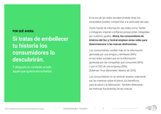 TRANSPARENCY TRIUMPHwww.trendwatching.com/es/trends/transparency-triumph 7
En la era de las redes sociales (mobile-first), los
escándalos pueden compartirse a la velocidad del rayo.
Como fuente de información, las redes como Twitter
o Instagram inspiran confianza porque están integradas
por nuestros iguales. Ahora, los consumidores de
América del Sur y Central emplean estas redes para
desenmascarar a las marcas deshonestas.
Los consumidores confían más en la información
generada por sus amigos y familiares (84%)
en las redes sociales que en la información
generada por las compañías que consumen (81%)
o por el CEO de una empresa (59%).
(Edelman Trust Barometer, febrero de 2015).
Los consumidores no se sentirán airados solamente
por las mentiras sobre el precio, los beneficios
para la salud o la fabricación. También detectarán
las historias fraudulentas de las marcas.
Y después lo contarán a todo
aquel que quiera escucharlos.
POR QUÉ AHORA
Si tratas de embellecer
tu historia los
consumidores lo
descubrirán.
 