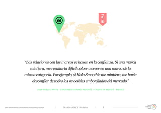 TRANSPARENCY TRIUMPHwww.trendwatching.com/es/trends/transparency-triumph 9
JUAN PABLO ZAPATA - CONSUMER & BRAND INSIGHTS / CIUDAD DE MEXICO - MEXICO
“Las relaciones con las marcas se basan en la confianza. Si una marca
mintiera, me resultaría difícil volver a creer en una marca de la
misma categoría. Por ejemplo, si Hola Smoothie me mintiera, me haría
desconfiar de todos los smoothies embotellados del mercado.”
 