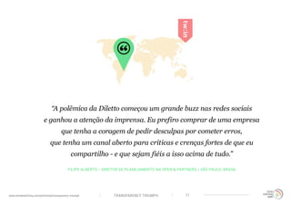 TRANSPARENCY TRIUMPHwww.trendwatching.com/pt/trends/transparency-triumph 11
“A polêmica da Diletto começou um grande buzz nas redes sociais
e ganhou a atenção da imprensa. Eu prefiro comprar de uma empresa
que tenha a coragem de pedir desculpas por cometer erros,
que tenha um canal aberto para críticas e crenças fortes de que eu
compartilho - e que sejam fiéis a isso acima de tudo.”
FILIPE ALBERTO - DIRETOR DE PLANEJAMENTO NA OPEN & PARTNERS / SÃO PAULO, BRASIL
 