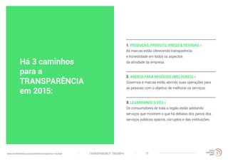 TRANSPARENCY TRIUMPHwww.trendwatching.com/pt/trends/transparency-triumph 13
1. PRODUÇÃO, PRODUTO, PREÇO & PESSOAS »
As marcas estão oferecendo transparência
e honestidade em todos os aspectos
da atividade da empresa.
2. ABERTO PARA NEGÓCIOS (MELHORES) »
Governos e marcas estão abrindo suas operações para
as pessoas com o objetivo de melhorar os serviços.
3. LEVANTANDO O VÉU »
Os consumidores de toda a região estão adotando
serviços que mostrem o que há debaixo dos panos dos
serviços públicos opacos, corruptos e das instituições.
Há 3 caminhos
para a
TRANSPARÊNCIA
em 2015:
 