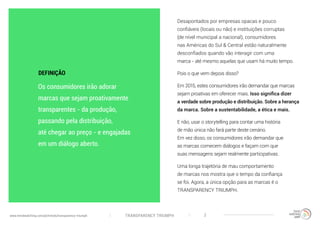 TRANSPARENCY TRIUMPHwww.trendwatching.com/pt/trends/transparency-triumph 2
Desapontados por empresas opacas e pouco
confiáveis (locais ou não) e instituições corruptas
(de nível municipal a nacional), consumidores
nas Américas do Sul & Central estão naturalmente
desconfiados quando vão interagir com uma
marca - até mesmo aquelas que usam há muito tempo.
Pois o que vem depois disso?
Em 2015, estes consumidores irão demandar que marcas
sejam proativas em oferecer mais. Isso significa dizer
a verdade sobre produção e distribuição. Sobre a herança
da marca. Sobre a sustentabilidade, a ética e mais.
E não, usar o storytelling para contar uma história
de mão única não fará parte deste cenário.
Em vez disso, os consumidores irão demandar que
as marcas comecem diálogos e façam com que
suas mensagens sejam realmente participativas.
Uma longa trajetória de mau comportamento
de marcas nos mostra que o tempo da confiança
se foi. Agora, a única opção para as marcas é o
TRANSPARENCY TRIUMPH.
Os consumidores irão adorar
marcas que sejam proativamente
transparentes - da produção,
passando pela distribuição,
até chegar ao preço - e engajadas
em um diálogo aberto.
DEFINIÇÃO
 